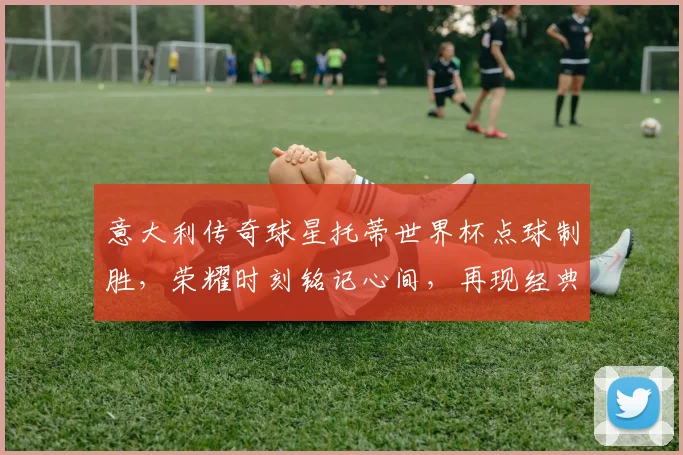 意大利传奇球星托蒂世界杯点球制胜，荣耀时刻铭记心间，再现经典一幕