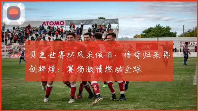 贝里世界杯风采依旧，传奇归来再创辉煌，赛场激情燃动全球