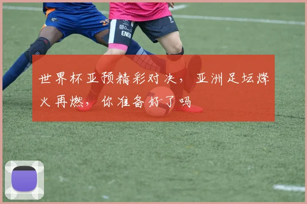 世界杯亚预精彩对决，亚洲足坛烽火再燃，你准备好了吗